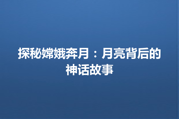 探秘嫦娥奔月：月亮背后的神话故事