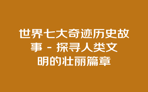 世界七大奇迹历史故事 – 探寻人类文明的壮丽篇章