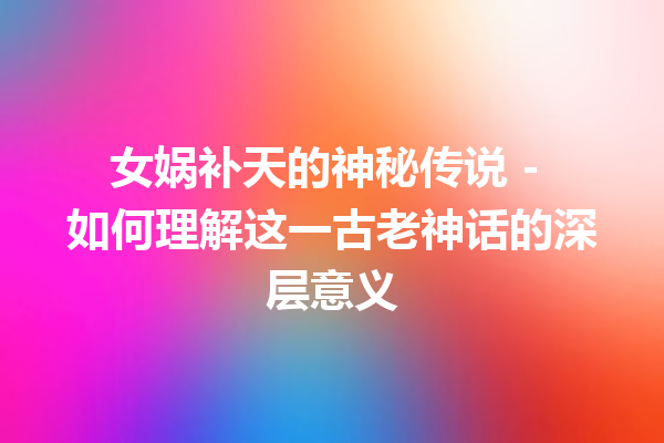 女娲补天的神秘传说 – 如何理解这一古老神话的深层意义