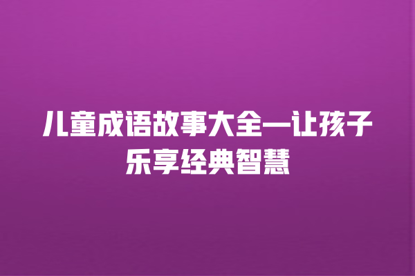 儿童成语故事大全—让孩子乐享经典智慧