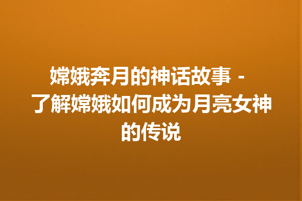 嫦娥奔月的神话故事 – 了解嫦娥如何成为月亮女神的传说