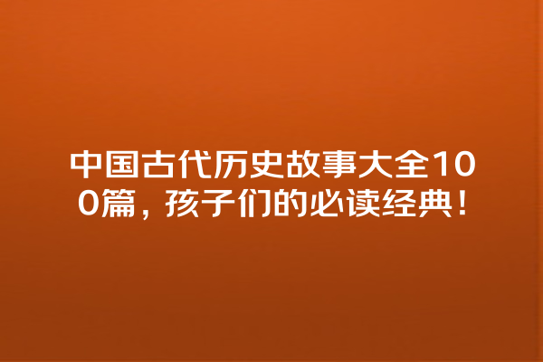 中国古代历史故事大全100篇，孩子们的必读经典！