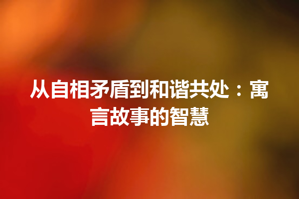 从自相矛盾到和谐共处：寓言故事的智慧