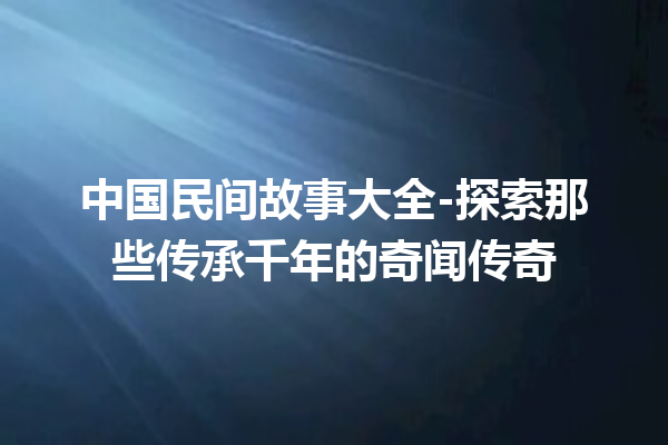 中国民间故事大全-探索那些传承千年的奇闻传奇