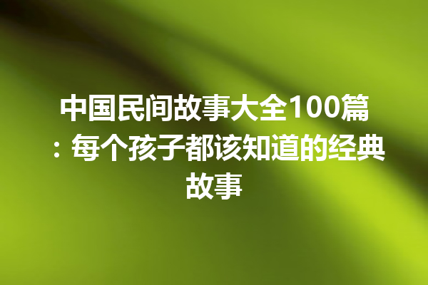 中国民间故事大全100篇：每个孩子都该知道的经典故事