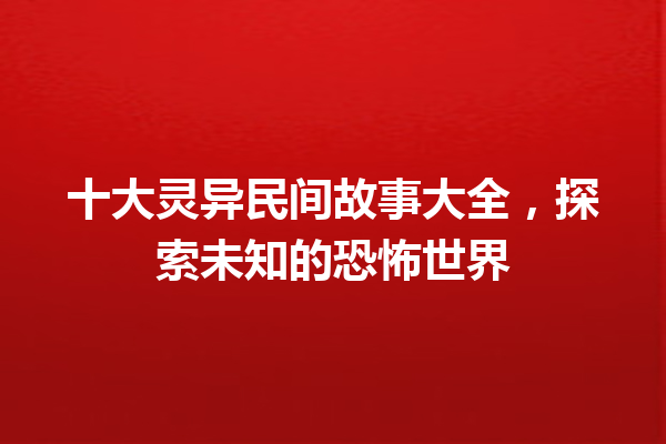 十大灵异民间故事大全，探索未知的恐怖世界