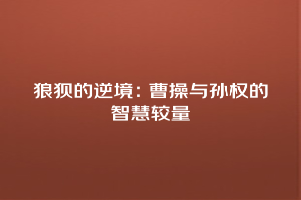 狼狈的逆境：曹操与孙权的智慧较量