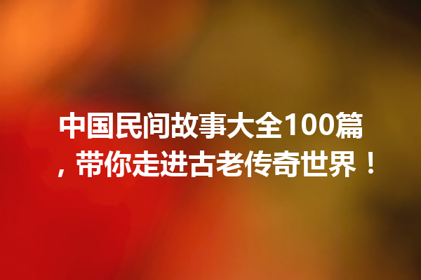 中国民间故事大全100篇，带你走进古老传奇世界！