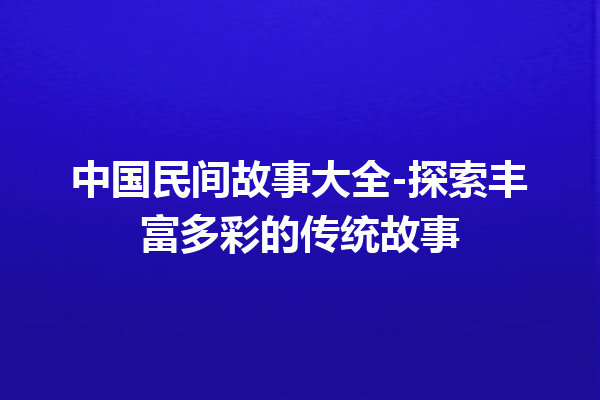 中国民间故事大全-探索丰富多彩的传统故事