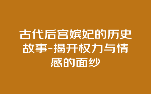 古代后宫嫔妃的历史故事-揭开权力与情感的面纱