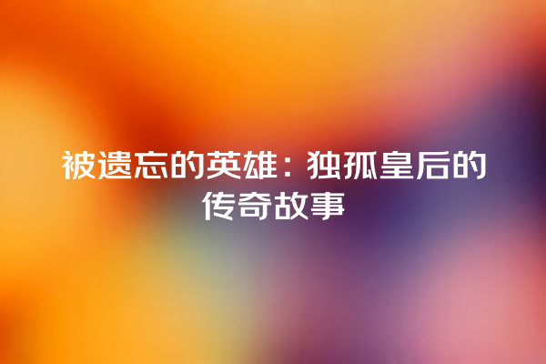 被遗忘的英雄：独孤皇后的传奇故事