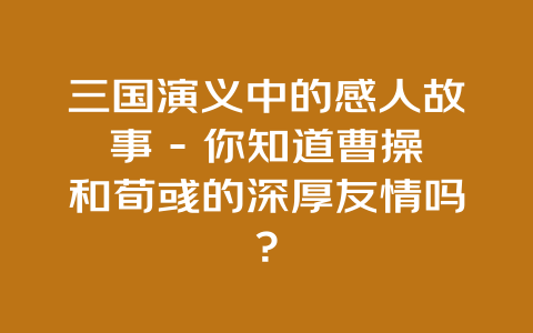 三国演义中的感人故事 – 你知道曹操和荀彧的深厚友情吗？