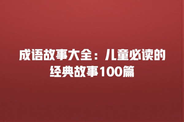 成语故事大全：儿童必读的经典故事100篇