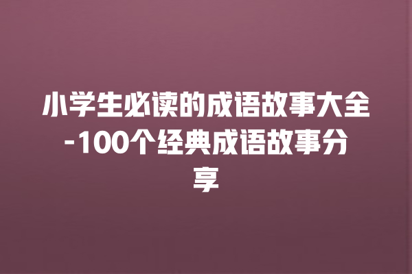 小学生必读的成语故事大全-100个经典成语故事分享