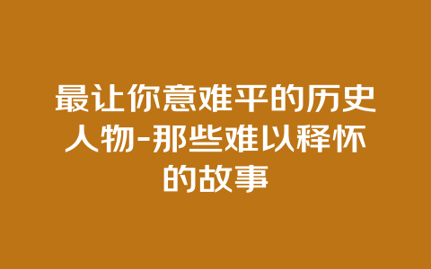 最让你意难平的历史人物-那些难以释怀的故事