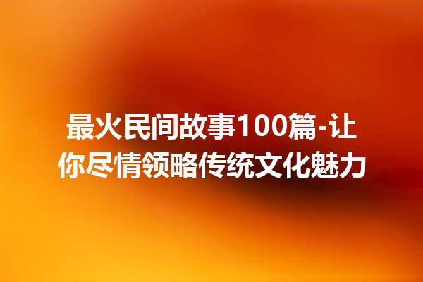 最火民间故事100篇-让你尽情领略传统文化魅力