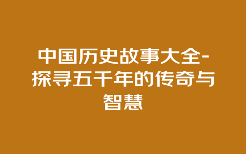 中国历史故事大全-探寻五千年的传奇与智慧