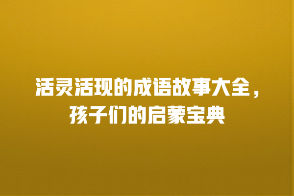 活灵活现的成语故事大全，孩子们的启蒙宝典