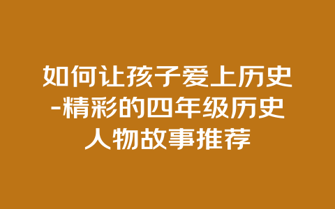 如何让孩子爱上历史-精彩的四年级历史人物故事推荐