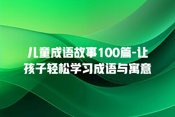 儿童成语故事100篇-让孩子轻松学习成语与寓意