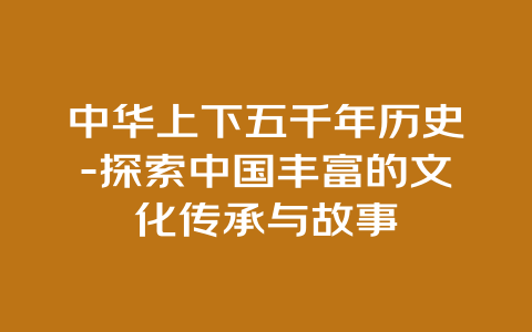 中华上下五千年历史-探索中国丰富的文化传承与故事