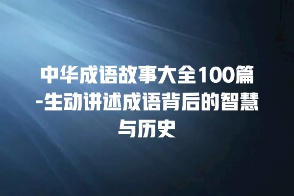 中华成语故事大全100篇-生动讲述成语背后的智慧与历史