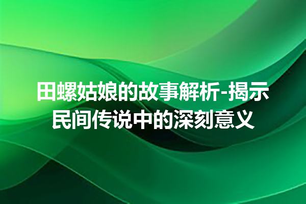 田螺姑娘的故事解析-揭示民间传说中的深刻意义