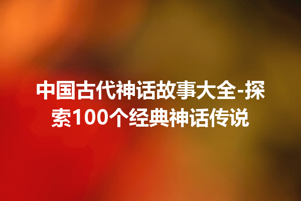 中国古代神话故事大全-探索100个经典神话传说