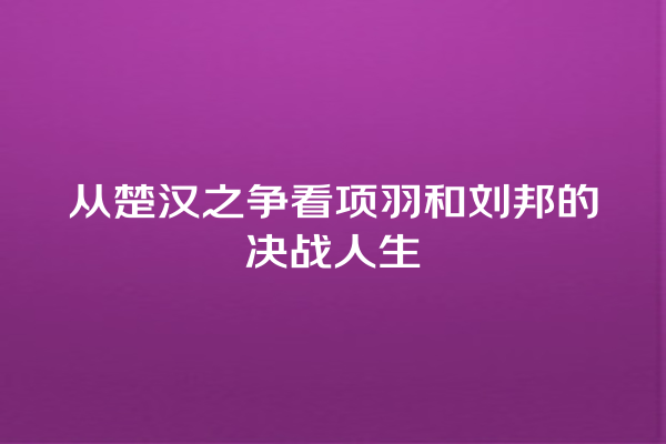 从楚汉之争看项羽和刘邦的决战人生