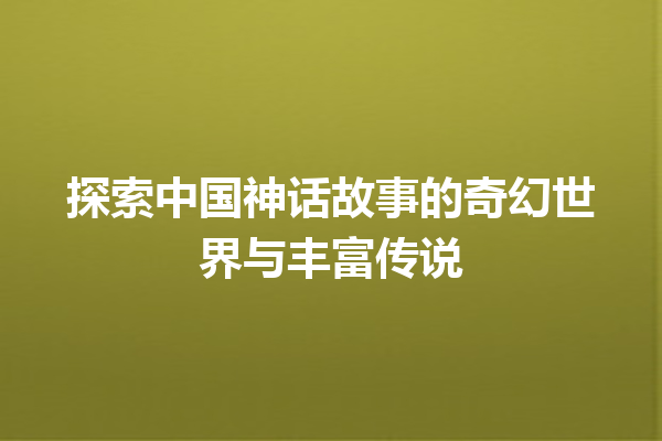 探索中国神话故事的奇幻世界与丰富传说