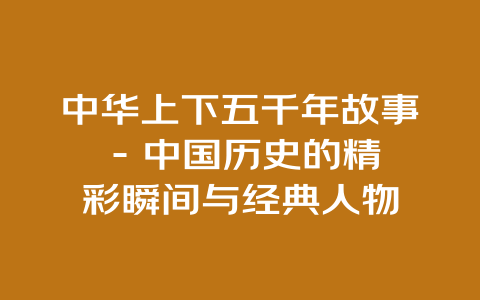 中华上下五千年故事 – 中国历史的精彩瞬间与经典人物