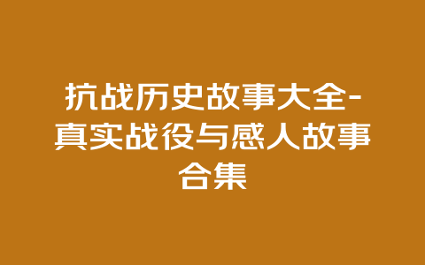 抗战历史故事大全-真实战役与感人故事合集