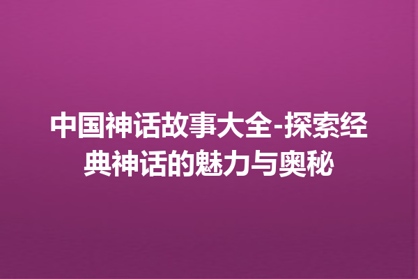 中国神话故事大全-探索经典神话的魅力与奥秘