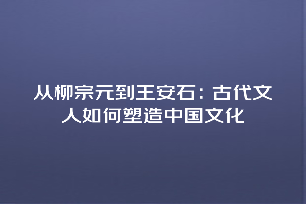 从柳宗元到王安石：古代文人如何塑造中国文化