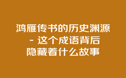 鸿雁传书的历史渊源 – 这个成语背后隐藏着什么故事