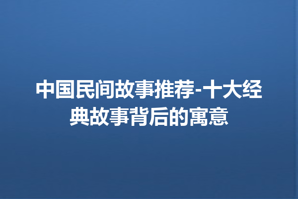 中国民间故事推荐-十大经典故事背后的寓意