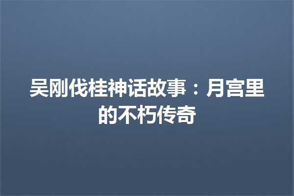 吴刚伐桂神话故事：月宫里的不朽传奇