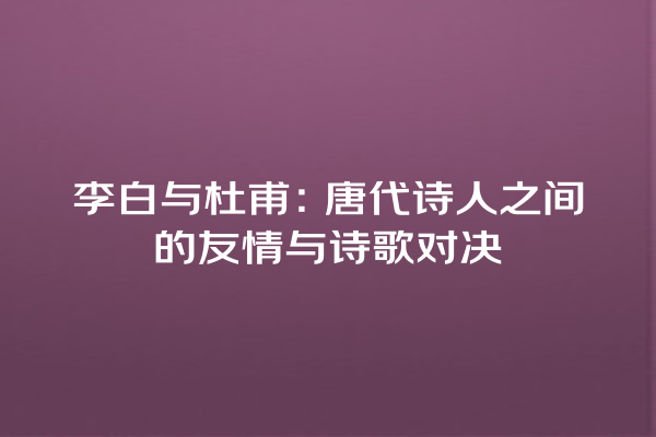 李白与杜甫：唐代诗人之间的友情与诗歌对决