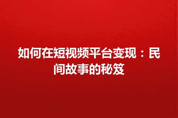 如何在短视频平台变现：民间故事的秘笈