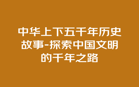 中华上下五千年历史故事-探索中国文明的千年之路