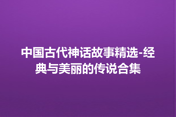 中国古代神话故事精选-经典与美丽的传说合集