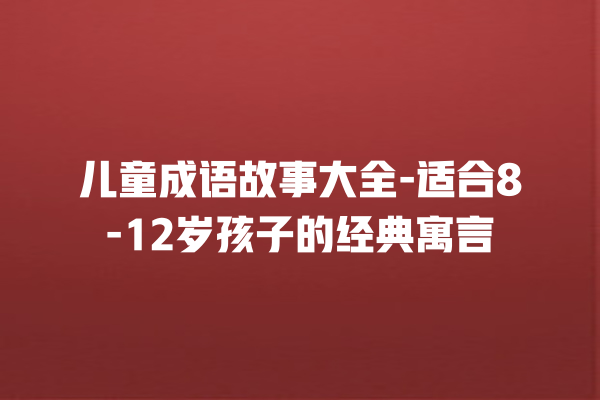 儿童成语故事大全-适合8-12岁孩子的经典寓言