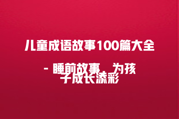 儿童成语故事100篇大全  
– 睡前故事，为孩子成长添彩