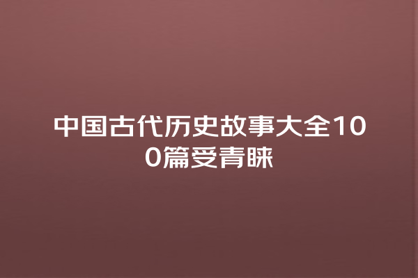 中国古代历史故事大全100篇受青睐