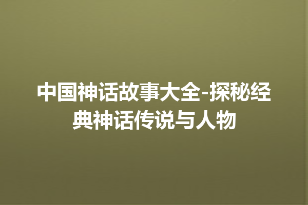 中国神话故事大全-探秘经典神话传说与人物