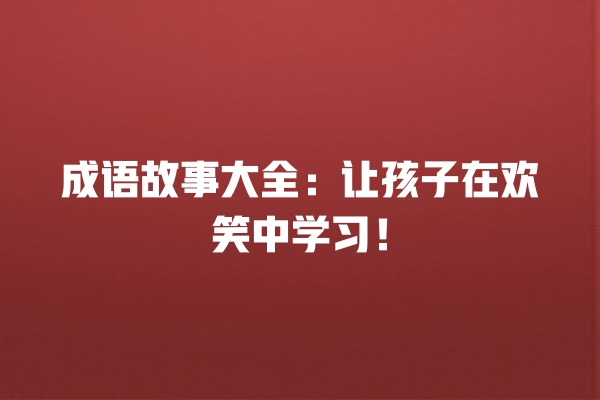 成语故事大全：让孩子在欢笑中学习！