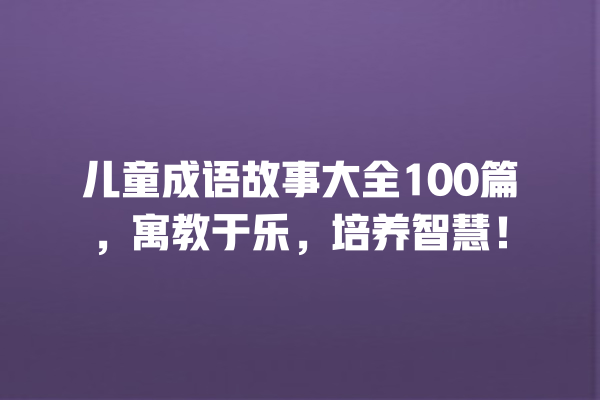 儿童成语故事大全100篇，寓教于乐，培养智慧！