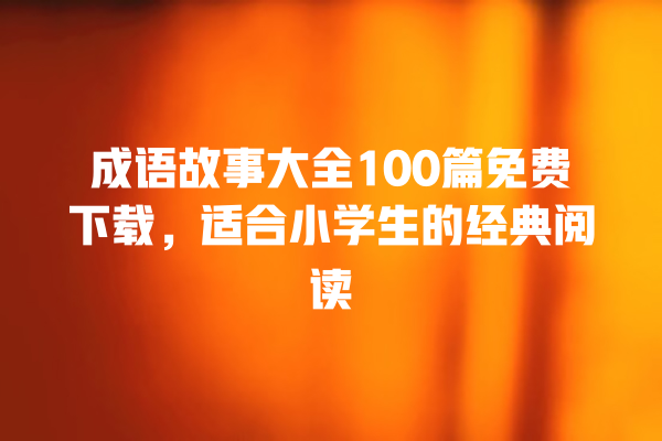 成语故事大全100篇免费下载，适合小学生的经典阅读