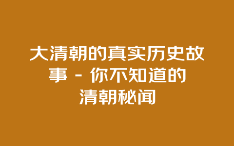 大清朝的真实历史故事 – 你不知道的清朝秘闻