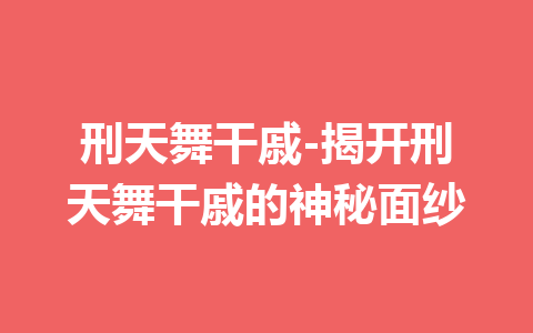 刑天舞干戚-揭开刑天舞干戚的神秘面纱